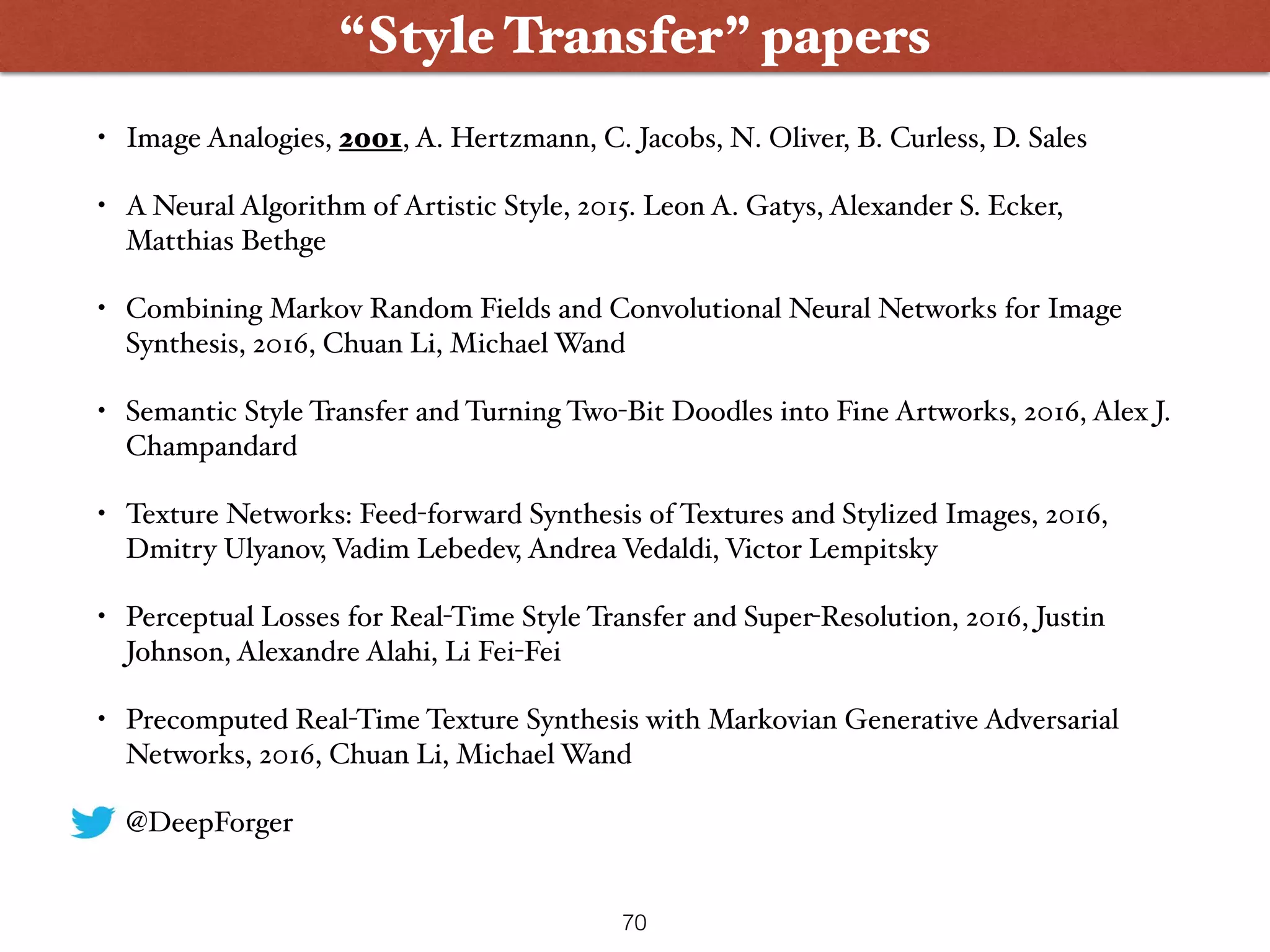 • Image Analogies, 2001, A. Hertzmann, C. Jacobs, N. Oliver, B. Curless, D. Sales
• A Neural Algorithm of Artistic Style, 2015. Leon A. Gatys, Alexander S. Ecker,
Matthias Bethge
• Combining Markov Random Fields and Convolutional Neural Networks for Image
Synthesis, 2016, Chuan Li, Michael Wand
• Semantic Style Transfer and Turning Two-Bit Doodles into Fine Artworks, 2016, Alex J.
Champandard
• Texture Networks: Feed-forward Synthesis of Textures and Stylized Images, 2016,
Dmitry Ulyanov, Vadim Lebedev, Andrea Vedaldi, Victor Lempitsky
• Perceptual Losses for Real-Time Style Transfer and Super-Resolution, 2016, Justin
Johnson, Alexandre Alahi, Li Fei-Fei
• Precomputed Real-Time Texture Synthesis with Markovian Generative Adversarial
Networks, 2016, Chuan Li, Michael Wand
• @DeepForger
70
“Style Transfer” papers
 