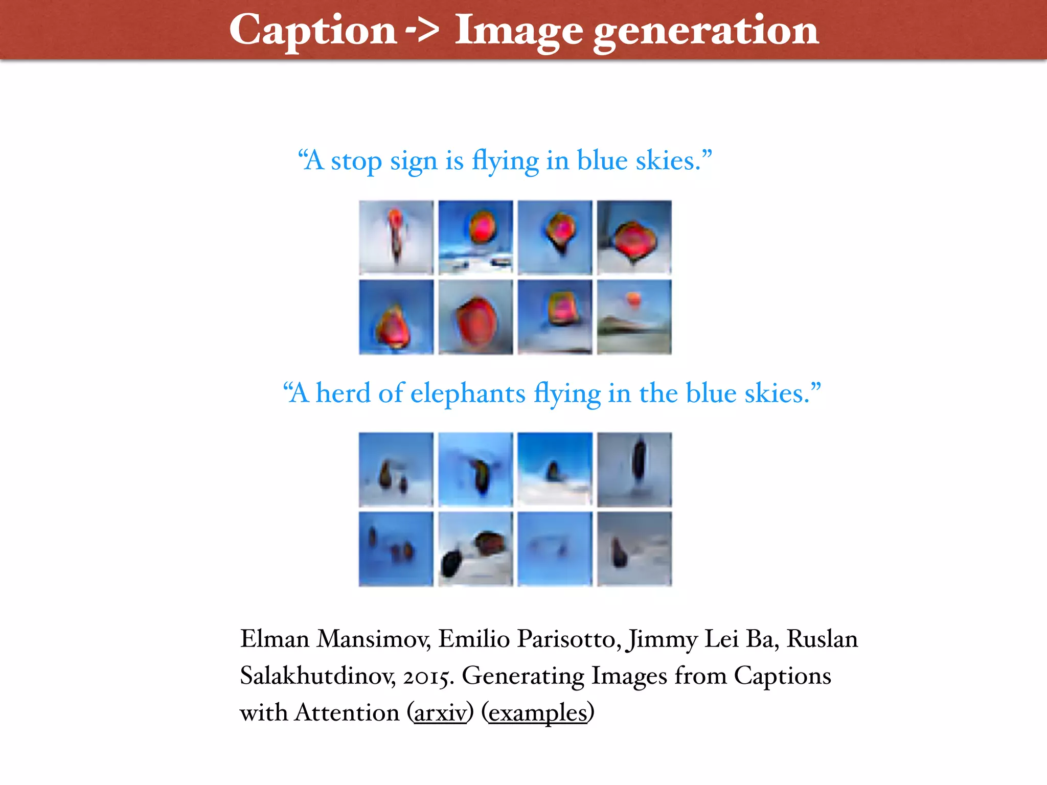 “A stop sign is ﬂying in blue skies.”
“A herd of elephants ﬂying in the blue skies.”
Elman Mansimov, Emilio Parisotto, Jimmy Lei Ba, Ruslan
Salakhutdinov, 2015. Generating Images from Captions
with Attention (arxiv) (examples)
Caption -> Image generation
 