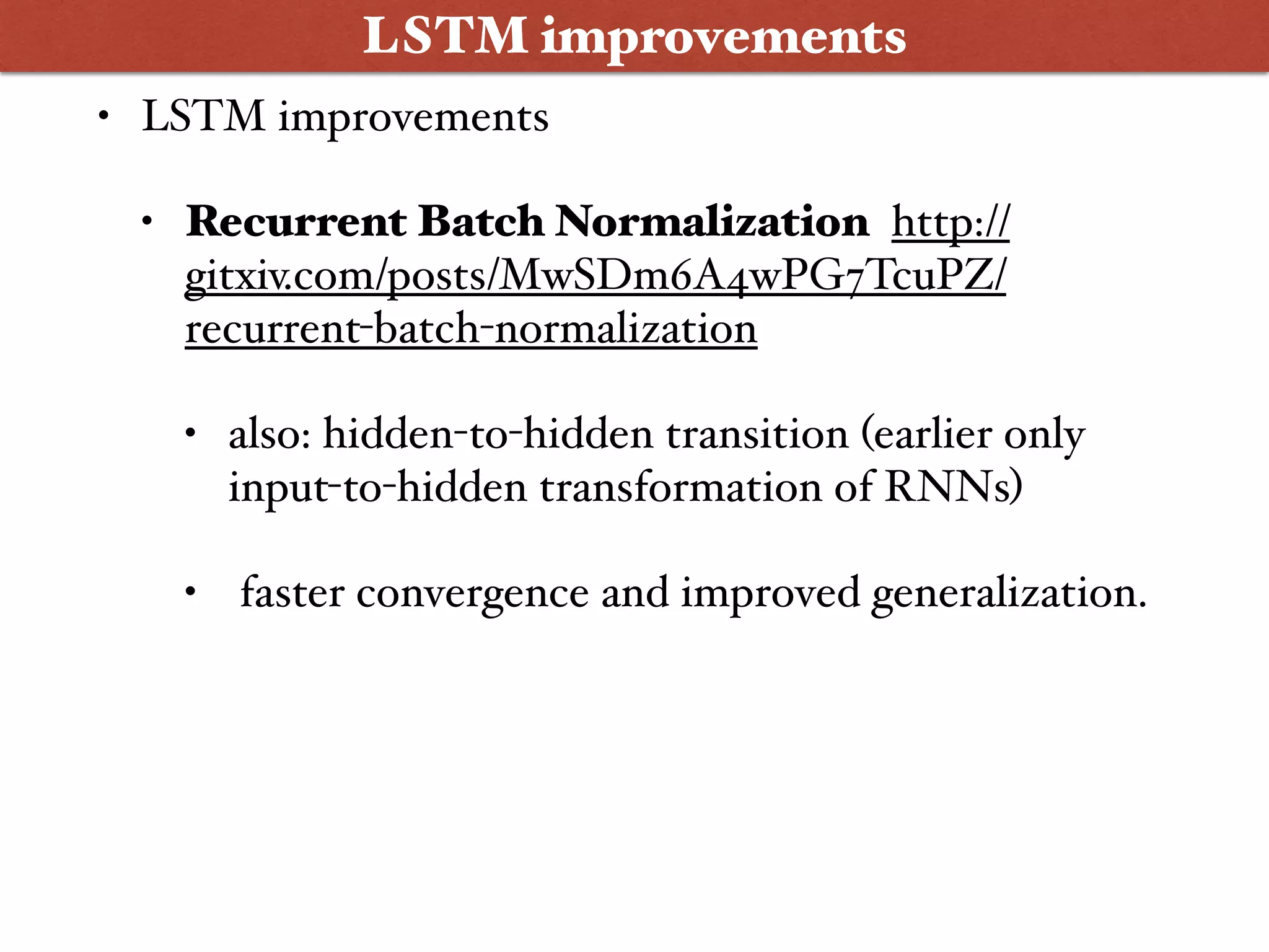 • LSTM improvements
• Recurrent Batch Normalization http://
gitxiv.com/posts/MwSDm6A4wPG7TcuPZ/
recurrent-batch-normalization
• also: hidden-to-hidden transition (earlier only
input-to-hidden transformation of RNNs)
• faster convergence and improved generalization.
LSTM improvements
 