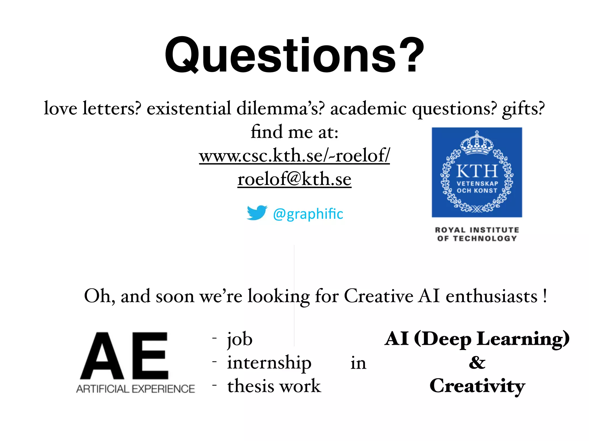Questions?
love letters? existential dilemma’s? academic questions? gifts?  
ﬁnd me at: 
www.csc.kth.se/~roelof/
roelof@kth.se
@graphiﬁc
Oh, and soon we’re looking for Creative AI enthusiasts !
- job
- internship
- thesis work
in
AI (Deep Learning) 
& 
Creativity
 