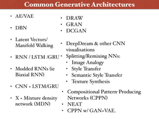 • AE/VAE
• DBN
• Latent Vectors/
Manifold Walking
• RNN / LSTM /GRU
• Modded RNNs (ie
Biaxial RNN)
• CNN + LSTM/GRU
• X + Mixture density
network (MDN)
Common Generative Architectures
• DRAW
• GRAN
• DCGAN
• DeepDream & other CNN
visualisations
• Splitting/Remixing NNs:
• Image Analogy
• Style Transfer
• Semantic Style Transfer
• Texture Synthesis
• Compositional Pattern-Producing
Networks (CPPN)
• NEAT
• CPPN w/ GAN+VAE.
 