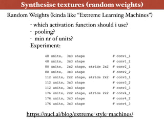 Synthesise textures (random weights)
- which activation function should i use?
- pooling?
- min nr of units?
Experiment:
https://nucl.ai/blog/extreme-style-machines/
Random Weights (kinda like “Extreme Learning Machines”)
 