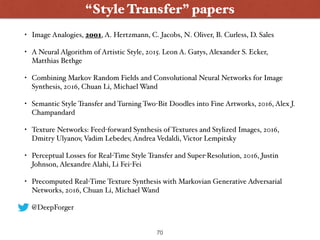 • Image Analogies, 2001, A. Hertzmann, C. Jacobs, N. Oliver, B. Curless, D. Sales
• A Neural Algorithm of Artistic Style, 2015. Leon A. Gatys, Alexander S. Ecker,
Matthias Bethge
• Combining Markov Random Fields and Convolutional Neural Networks for Image
Synthesis, 2016, Chuan Li, Michael Wand
• Semantic Style Transfer and Turning Two-Bit Doodles into Fine Artworks, 2016, Alex J.
Champandard
• Texture Networks: Feed-forward Synthesis of Textures and Stylized Images, 2016,
Dmitry Ulyanov, Vadim Lebedev, Andrea Vedaldi, Victor Lempitsky
• Perceptual Losses for Real-Time Style Transfer and Super-Resolution, 2016, Justin
Johnson, Alexandre Alahi, Li Fei-Fei
• Precomputed Real-Time Texture Synthesis with Markovian Generative Adversarial
Networks, 2016, Chuan Li, Michael Wand
• @DeepForger
70
“Style Transfer” papers
 