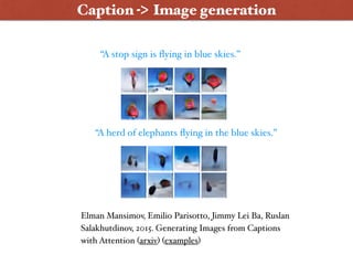 “A stop sign is ﬂying in blue skies.”
“A herd of elephants ﬂying in the blue skies.”
Elman Mansimov, Emilio Parisotto, Jimmy Lei Ba, Ruslan
Salakhutdinov, 2015. Generating Images from Captions
with Attention (arxiv) (examples)
Caption -> Image generation
 