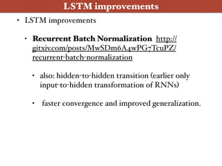 • LSTM improvements
• Recurrent Batch Normalization http://
gitxiv.com/posts/MwSDm6A4wPG7TcuPZ/
recurrent-batch-normalization
• also: hidden-to-hidden transition (earlier only
input-to-hidden transformation of RNNs)
• faster convergence and improved generalization.
LSTM improvements
 