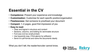 ? Competence: Present your experience and knowledge
? Customization: Customise for each specific position/organisation
? Flawlessness: Get someone to proofread your document
? Compact: 1C2 pages, good first impression of you
? Easy to read:
? Clear and logical in structure and content
? Sections, columns, and bolding for skimmable structure
? Font size (not too small printed)
? Use keywords (esp. if first glance by software)
? Send it in pdf format and name the documents clearly
What you dont tell, the reader/recruiter cannot know.
Essential in the CV
 