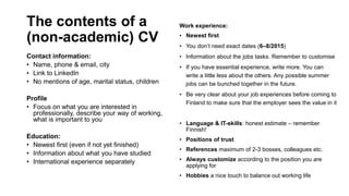 The contents of a
(non-academic) CV
Contact information:
? Name, phone & email, city
? Link to LinkedIn
? No mentions of age, marital status, children
Profile
? Focus on what you are interested in
professionally, describe your way of working,
what is important to you
Education:
? Newest first (even if not yet finished)
? Information about what you have studied
? International experience separately
Work experience:
? Newest first
? You dont need exact dates (6C8/2015)
? Information about the jobs tasks. Remember to customise
? If you have essential experience, write more. You can
write a little less about the others. Any possible summer
jobs can be bunched together in the future.
? Be very clear about your job experiences before coming to
Finland to make sure that the employer sees the value in it
? Language & IT-skills: honest estimate C remember
Finnish!
? Positions of trust
? References maximum of 2-3 bosses, colleagues etc.
? Always customize according to the position you are
applying for
? Hobbies a nice touch to balance out working life
 