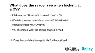 What does the reader see when looking at
a CV?
? It takes about 10 seconds to skim through a CV
? What do you want to tell about yourself? What kind of
impression does your CV give?
? You can impact what the person decides to read
 Does the candidate have potential for the position?
 