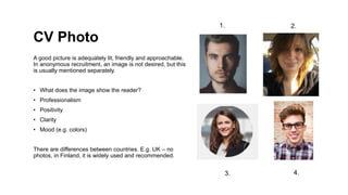 CV Photo
A good picture is adequately lit, friendly and approachable.
In anonymous recruitment, an image is not desired, but this
is usually mentioned separately.
? What does the image show the reader?
? Professionalism
? Positivity
? Clarity
? Mood (e.g. colors)
There are differences between countries. E.g. UK C no
photos, in Finland, it is widely used and recommended.
1. 2.
3. 4.
 