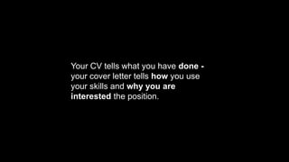 Your CV tells what you have done -
your cover letter tells how you use
your skills and why you are
interested the position.
 