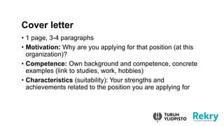 ? 1 page, 3-4 paragraphs
? Motivation: Why are you applying for that position (at this
organization)?
? Competence: Own background and competence, concrete
examples (link to studies, work, hobbies)
? Characteristics (suitability): Your strengths and
achievements related to the position you are applying for
Cover letter
 