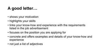 A good letter
? shows your motivation
? highlights your skills
? links your know-how and experience with the requirements
listed in the job advertisement
? focuses on the position you are applying for
? concrete and offers examples and details of your know-how and
experience
? not just a list of adjectives
 