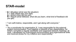 STAR-model
? S = Situation (what was the situation)
T = Task (What was your task)
A = Action (How did you act)
R = Result (what followed, what did you learn, what kind of feedback did
you get)
? I am self-iniative, responsible, and I get along with everyone."
Vs.
? As a coordinator for organisation X, I was responsible for the external
project communication. I put together a network of key stakeholders, for
which I compiled a regular newsletter and organized network meetings. At
work, I developed my multi-lingual communication and organisational skills
and received praise for my initiative and responsibility."
 