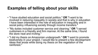 Examples of telling about your skills
? "I have studied education and social politics." OR "I want to be
involved in reducing inequality in society and that is why in education
I have been interested in the role of education in inequality and in
social policy influencing society through income transfers."
? "My duties included customer service and cleaning." OR "I served
customers in a friendly and firm manner. At the same time, I found
the store neat and inviting."
? "I did my thesis on Amazonian undergrowth." OR "I want to promote
biodiversity in your project. I would like to present a few development
ideas that arose while doing my thesis on the vegetation of the
rainforest."
 