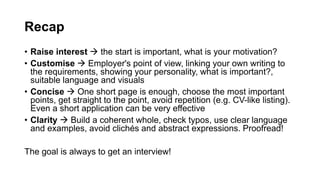 Recap
? Raise interest  the start is important, what is your motivation?
? Customise  Employer's point of view, linking your own writing to
the requirements, showing your personality, what is important?,
suitable language and visuals
? Concise  One short page is enough, choose the most important
points, get straight to the point, avoid repetition (e.g. CV-like listing).
Even a short application can be very effective
? Clarity  Build a coherent whole, check typos, use clear language
and examples, avoid clichs and abstract expressions. Proofread!
The goal is always to get an interview!
 
