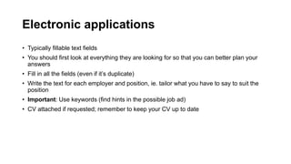 Electronic applications
? Typically fillable text fields
? You should first look at everything they are looking for so that you can better plan your
answers
? Fill in all the fields (even if its duplicate)
? Write the text for each employer and position, ie. tailor what you have to say to suit the
position
? Important: Use keywords (find hints in the possible job ad)
? CV attached if requested; remember to keep your CV up to date
 