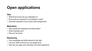 Open applications
Idea
? What kind of work are you interested in?
? How could you respond to an employers need?
? Concrete examples of your future work assignments
Motivation
? Why exactly this employer and these tasks?
? What motivates you?
? Plans for the future
Reasoning
? Your knowledge and skills relevant to the task
? Link your skills to the job you are applying for
? How can you apply your education and work experience
 