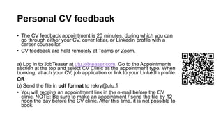 Personal CV feedback
? The CV feedback appointment is 20 minutes, during which you can
go through either your CV, cover letter, or Linkedin profile with a
career counsellor.
? CV feedback are held remotely at Teams or Zoom.
a) Log in to JobTeaser at utu.jobteaser.com. Go to the Appointments
section at the top and select CV Clinic as the appointment type. When
booking, attach your CV, job application or link to your LinkedIn profile.
OR
b) Send the file in pdf format to rekry@utu.fi
? You will receive an appointment link in the e-mail before the CV
clinic. NOTE: Be sure to make an appointment / send the file by 12
noon the day before the CV clinic. After this time, it is not possible to
book.
 