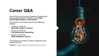Career Q&A
Get to discuss and ask your questions regarding job
seeking and working in Finland in our on-site
Career Q&A sessions in November!
The sessions are loosely bound to the following
themes:
? 15 Nov at 14.00-16
Work life culture in Finland
? 22 Nov at 14.00-16
Job seeking and networking
? 29 Nov at 14.00-16
What employers look for
The sessions are held on campus (Calonia) by the
Career Services.
Register: Career Q&A | University of Turku (utu.fi)
 