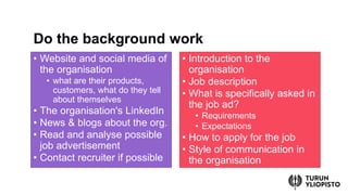 ? Website and social media of
the organisation
? what are their products,
customers, what do they tell
about themselves
? The organisation's LinkedIn
? News & blogs about the org.
? Read and analyse possible
job advertisement
? Contact recruiter if possible
? Introduction to the
organisation
? Job description
? What is specifically asked in
the job ad?
? Requirements
? Expectations
? How to apply for the job
? Style of communication in
the organisation
Do the background work
 
