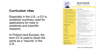 Curriculum vitae
Especially in the U.S., a CV is
academic summary used for
applications for roles in
academia and scientific
research.
In Finland (and Europe), the
term CV is used to mean the
same as a resume in the
U.S.
Source: TEK Teekkarin ty?kirja
 