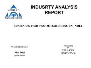INDUSRTY ANALYSIS
REPORT
BUSSINESS PROCESS OUTSOURCING IN INDIA
Under the Guidance of
Mrs. Devi
Asst professor
PRESENTED
BY
PALA CVA
(13H61E0045)
 