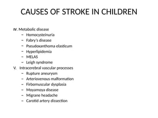 CAUSES OF STROKE IN CHILDREN
IV. Metabolic disease
–
–
–
–
–
–
Homocysteinuria
Fabry’s disease
Pseudoxanthoma elasticum
Hyperlipidemia
MELAS
Leigh syndrome
V. Intracerebral vascular processes
–
–
–
–
–
–
Rupture aneurysm
Arteriovenous malformation
Firbomuscular dysplasia
Moyamoya disease
Migrane headache
Carotid artery dissection
 