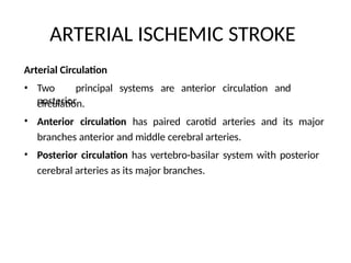 ARTERIAL ISCHEMIC STROKE
Arterial Circulation
• Two principal systems are anterior circulation and
posterior
circulation.
Anterior circulation has paired carotid arteries and its major
branches anterior and middle cerebral arteries.
Posterior circulation has vertebro-basilar system with posterior
cerebral arteries as its major branches.
•
•
 