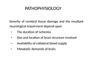 PATHOPHYSIOLOGY
Severity of cerebral tissue damage and the resultant
neurological impairment depend upon
–
–
–
–
The duration of ischemia
Size and location of brain structure involved
Availability of collateral blood supply
Metabolic demands of brain.
 