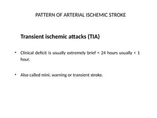 PATTERN OF ARTERIAL ISCHEMIC STROKE
Transient ischemic attacks (TIA)
• Clinical deficit is usually extremely brief < 24 hours usually < 1
hour.
• Also called mini, warning or transient stroke.
 