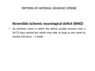 PATTERN OF ARTERIAL ISCHEMIC STROKE
Reversible ischemic neurological deficit (RIND)
An ischemic event in which the deficit usually recovers over a
24-72 hour period but which may take as long as one week to
resolve (24 hours – 1 week)
•
 