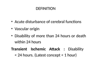 DEFINITION
• Acute disturbance of cerebral functions
• Vascular origin
• Disability of more than 24 hours or death
within 24 hours
Transient Ischemic Attack : Disability
< 24 hours. (Latest concept < 1 hour)
 