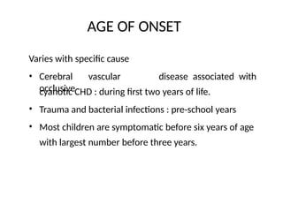 AGE OF ONSET
Varies with specific cause
• Cerebral vascular
occlusive
disease associated with
cyanotic CHD : during first two years of life.
Trauma and bacterial infections : pre-school years
Most children are symptomatic before six years of age
with largest number before three years.
•
•
 