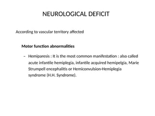 NEUROLOGICAL DEFICIT
According to vascular territory affected
Motor function abnormalities
– Hemiparesis : It is the most common manifestation : also called
acute infantile hemiplegia, infantile acquired hemipelgia, Marie
Strumpell encephalitis or Hemiconvulsion-Hemiplegia
syndrome (H.H. Syndrome).
 