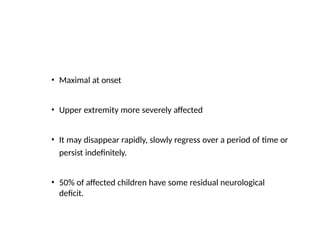 • Maximal at onset
• Upper extremity more severely affected
• It may disappear rapidly, slowly regress over a period of time or
persist indefinitely.
• 50% of affected children have some residual neurological
deficit.
 