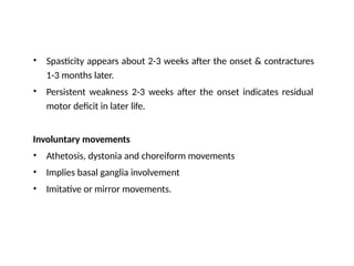 • Spasticity appears about 2-3 weeks after the onset & contractures
1-3 months later.
Persistent weakness 2-3 weeks after the onset indicates residual
motor deficit in later life.
•
Involuntary movements
•
•
•
Athetosis, dystonia and choreiform movements
Implies basal ganglia involvement
Imitative or mirror movements.
 