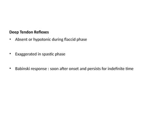 Deep Tendon Reflexes
• Absent or hypotonic during flaccid phase
• Exaggerated in spastic phase
• Babinski response : soon after onset and persists for indefinite time
 
