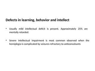 Defects in learning, behavior and intellect
• Usually mild intellectual deficit is present. Approximately 25% are
mentally retarded.
• Severe intellectual impairment is most common observed when the
hemiplegia is complicated by seizures refractory to anticonvulsants
 