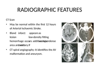 RADIOGRAPHIC FEATURES
CT Scan
• May be normal within the first 12 hours
of Arterial Ischaemic Stroke.
• Bland
lesion
infarct appearsas
low-density fitting
a vascular
territory.If
hemorrhage occurs additive hyperdense
area are seen.
CT spiral angiography :It identifies the AV
malformation and aneurysm.
•
 