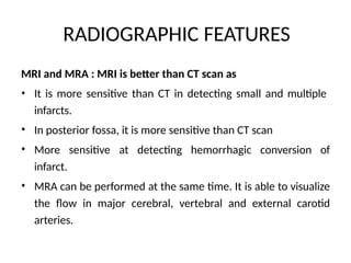 RADIOGRAPHIC FEATURES
MRI and MRA : MRI is better than CT scan as
• It is more sensitive than CT in detecting small and multiple
infarcts.
In posterior fossa, it is more sensitive than CT scan
•
• More sensitive at detecting hemorrhagic conversion of
infarct.
MRA can be performed at the same time. It is able to visualize
the flow in major cerebral, vertebral and external carotid
arteries.
•
 