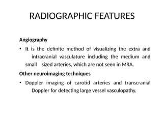 RADIOGRAPHIC FEATURES
Angiography
• It is the definite method of visualizing the extra and
intracranial vasculature including the medium and
small sized arteries, which are not seen in MRA.
Other neuroimaging techniques
• Doppler imaging of carotid arteries and transcranial
Doppler for detecting large vessel vasculopathy.
 