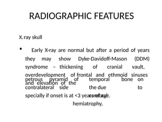 RADIOGRAPHIC FEATURES
X.ray skull
• Early X-ray are normal but after a period of years
they may show Dyke-Davidoff-Mason (DDM)
syndrome – thickening of cranial vault,
overdevelopment of frontal and ethmoid sinuses
and elevation of the
petrous pyramid
contralateral side
of temporal bone on
the due to
cerebral
hemiatrophy,
specially if onset is at <3 years of age.
 