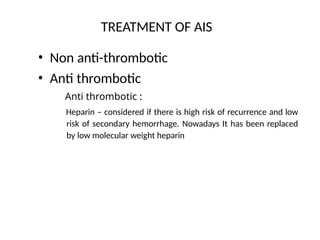 TREATMENT OF AIS
• Non anti-thrombotic
• Anti thrombotic
Anti thrombotic :
Heparin – considered if there is high risk of recurrence and low
risk of secondary hemorrhage. Nowadays It has been replaced
by low molecular weight heparin
 