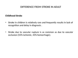 DIFFERENCE FROM STROKE IN ADULT
Childhood Stroke
• Stroke in children is relatively rare and frequently results in lack of
recognition and delay in diagnosis .
• Stroke due to vascular rupture is as common as due to vascular
occlusion (55% ischemic, 45% hemorrhagic).
 