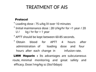 TREATMENT OF AIS
Protocol
* Loading dose : 75 u/kg IV over 10 minutes
* Initial maintenance dose : 28 U/kg/hr for <1 year / 20
U / kg / hr for > 1 year
* APTT should be kept between 60-85 seconds.
* Obtain blood for APTT 4 hours after
administration of loading dose and four
hours after each change in infusion rate.
LMW Heparin : Its advantages are subcutaneous
route, minimal monitoring and great safety and
efficacy. Dose:1mg/kg sc (5to10days)
 