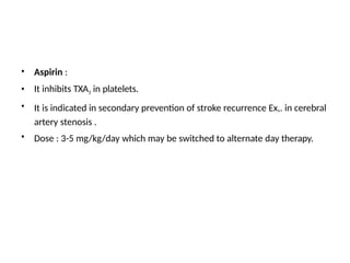 •
•
•
Aspirin :
It inhibits TXA2 in platelets.
It is indicated in secondary prevention of stroke recurrence Ex,. in cerebral
artery stenosis .
Dose : 3-5 mg/kg/day which may be switched to alternate day therapy.
•
 