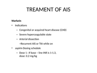 TREAMENT OF AIS
Warfarin
•
• Indications
– Congenital or acquired heart disease (CHD)
– Severe hypercoagulable state
– Arterial dissection
–Recurrent AIS or TIA while on
aspirin Dosing schedule
– Dose 1 : If base – line INR is 1-1.3,
dose: 0.2 mg/kg
 