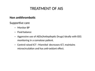 TREATMENT OF AIS
Non antithrombotic
Supportive care
– Monitor BP
– Fluid balance
– Aggressive use of AEDs(Antiepileptic Drugs) ideally with EEG
monitoring in a comatose patient.
– Control raised ICT : Mannitol decreases ICT, maintains
microcirculation and has anti-oxidant effect.
 
