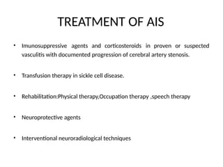 TREATMENT OF AIS
• Imunosuppressive agents and corticosteroids in proven or suspected
vasculitis with documented progression of cerebral artery stenosis.
• Transfusion therapy in sickle cell disease.
• Rehabilitation:Physical therapy,Occupation therapy ,speech therapy
• Neuroprotective agents
• Interventional neuroradiological techniques
 