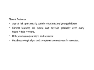 Clinical Features
•
•
Age at risk : particularly seen in neonates and young children.
Clinical features are subtle and develop gradually over many
hours / days / weeks.
Diffuse neurological signs and seizures
Focal neurologic signs and symptoms are not seen in neonates.
•
•
 